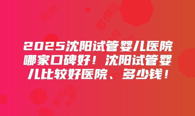2025沈阳试管婴儿医院哪家口碑好!沈阳试管婴儿比较好医院、多少钱!