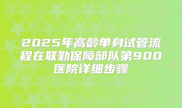 2025年高龄单身试管流程在联勤保障部队第900医院详细步骤