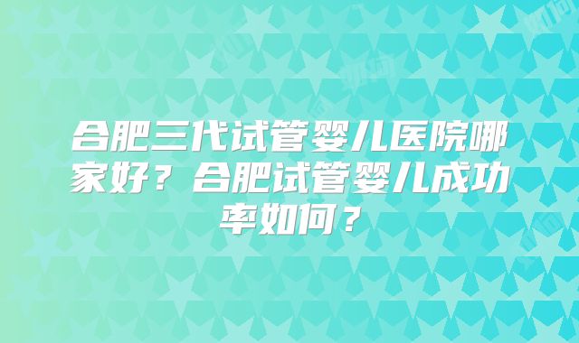 合肥三代试管婴儿医院哪家好?合肥试管婴儿成功率如何?