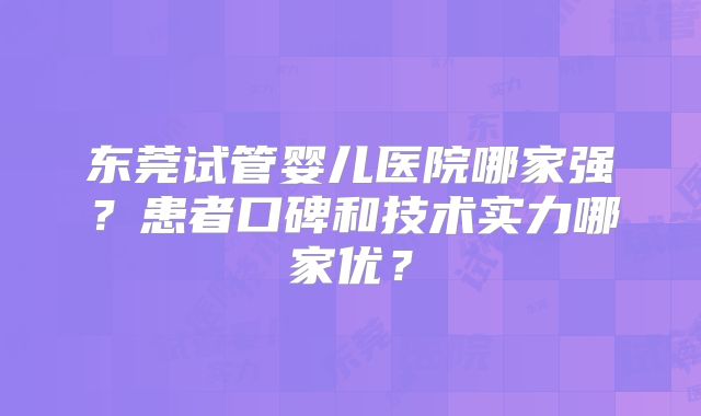 东莞试管婴儿医院哪家强？患者口碑和技术实力哪家优？