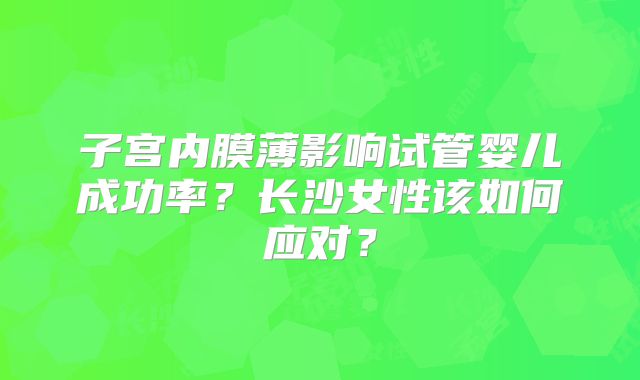 子宫内膜薄影响试管婴儿成功率?长沙女性该如何应对?