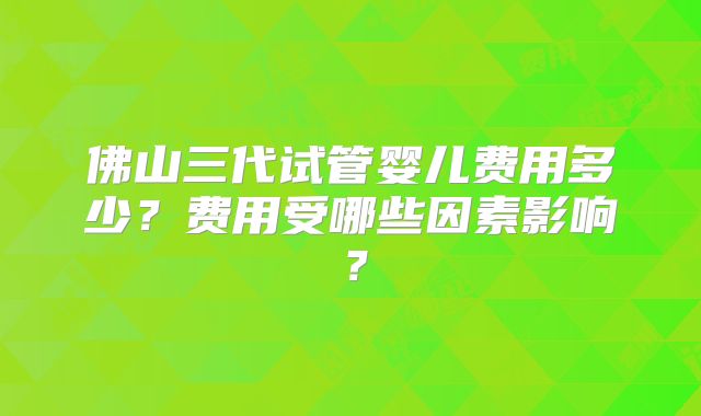 佛山三代试管婴儿费用多少？费用受哪些因素影响？