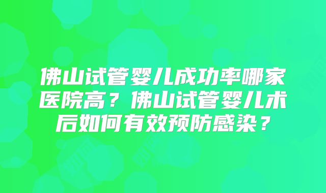 佛山试管婴儿成功率哪家医院高?佛山试管婴儿术后如何有效预防感染?