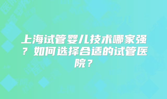 上海试管婴儿技术哪家强？如何选择合适的试管医院？