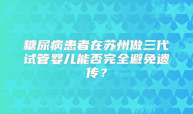 糖尿病患者在苏州做三代试管婴儿能否完全避免遗传?