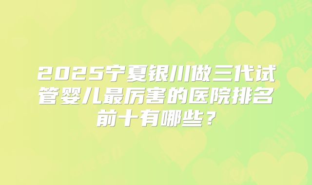 2025宁夏银川做三代试管婴儿最厉害的医院排名前十有哪些?