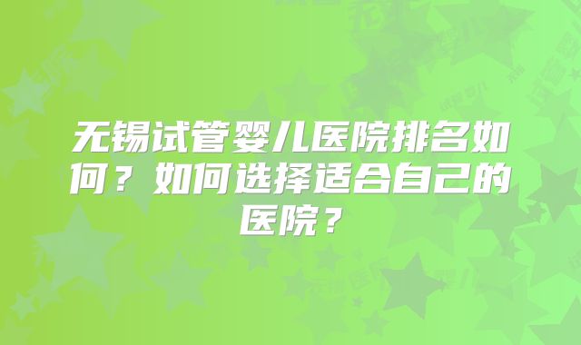 无锡试管婴儿医院排名如何？如何选择适合自己的医院？