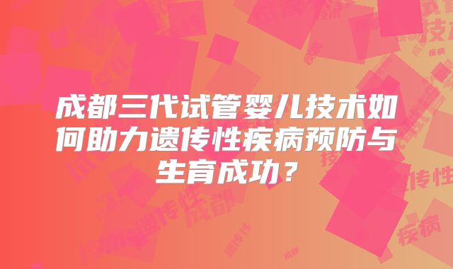 成都三代试管婴儿技术如何助力遗传性疾病预防与生育成功?