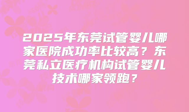 2025年东莞试管婴儿哪家医院成功率比较高？东莞私立医疗机构试管婴儿技术哪家领跑？