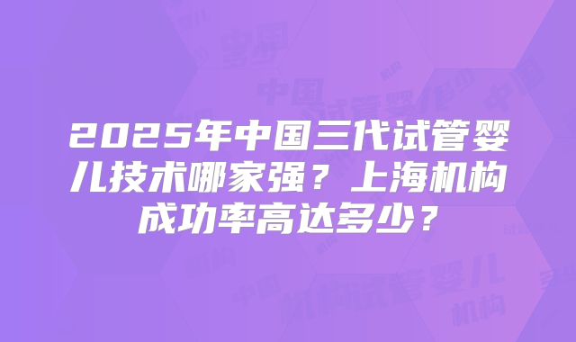 2025年中国三代试管婴儿技术哪家强?上海机构成功率高达多少?