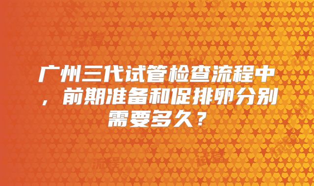 广州三代试管检查流程中，前期准备和促排卵分别需要多久？