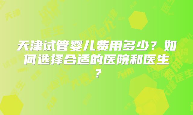 天津试管婴儿费用多少?如何选择合适的医院和医生?