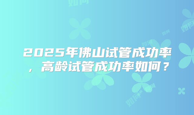 2025年佛山试管成功率,高龄试管成功率如何?