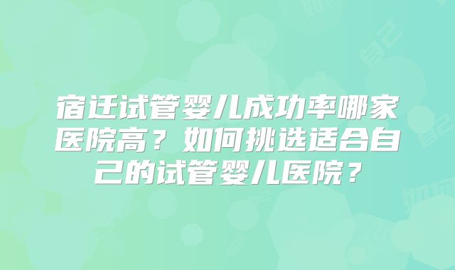 宿迁试管婴儿成功率哪家医院高?如何挑选适合自己的试管婴儿医院?