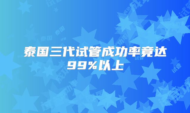 泰国三代试管成功率竟达99%以上