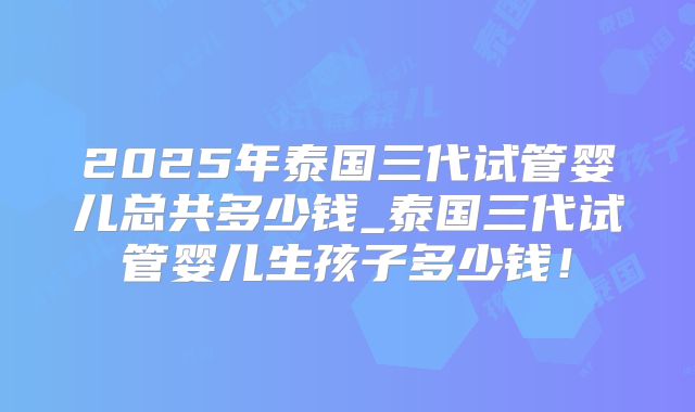 2025年泰国三代试管婴儿总共多少钱_泰国三代试管婴儿生孩子多少钱!