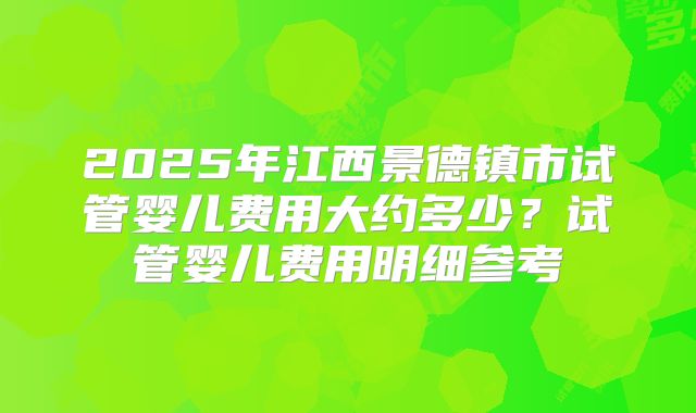 2025年江西景德镇市试管婴儿费用大约多少?试管婴儿费用明细参考