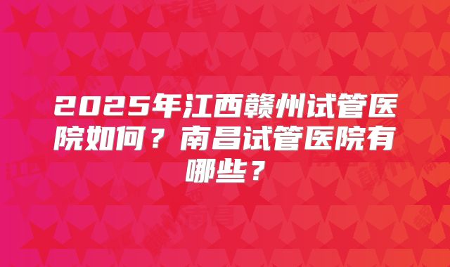 2025年江西赣州试管医院如何？南昌试管医院有哪些？