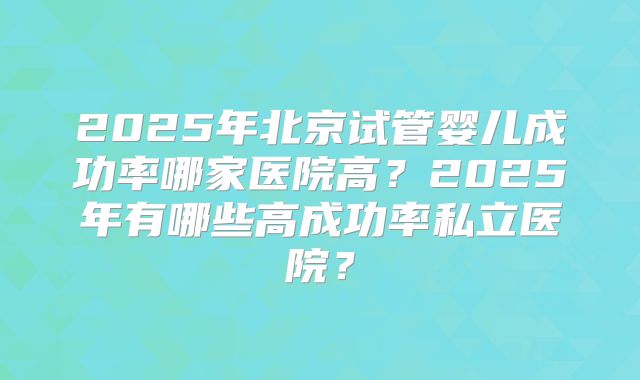 2025年北京试管婴儿成功率哪家医院高?2025年有哪些高成功率私立医院?