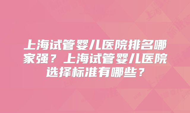 上海试管婴儿医院排名哪家强？上海试管婴儿医院选择标准有哪些？
