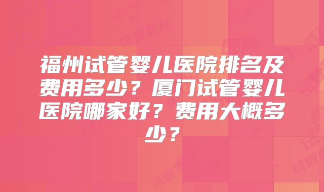 福州试管婴儿医院排名及费用多少?厦门试管婴儿医院哪家好?费用大概多少?