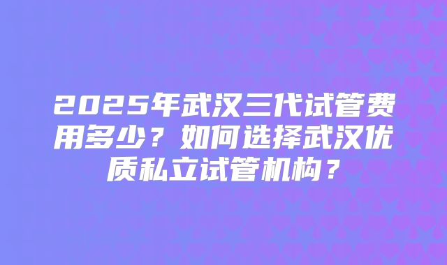 2025年武汉三代试管费用多少？如何选择武汉优质私立试管机构？