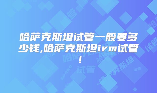 哈萨克斯坦试管一般要多少钱,哈萨克斯坦irm试管！