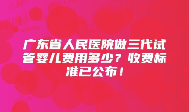 广东省人民医院做三代试管婴儿费用多少？收费标准已公布！