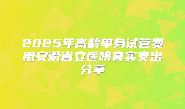 2025年高龄单身试管费用安徽省立医院真实支出分享