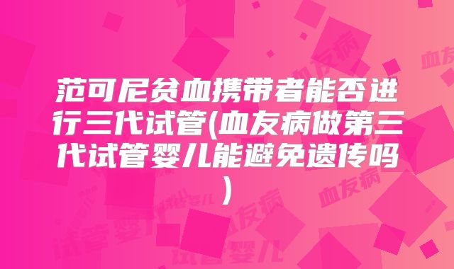 范可尼贫血携带者能否进行三代试管(血友病做第三代试管婴儿能避免遗传吗)