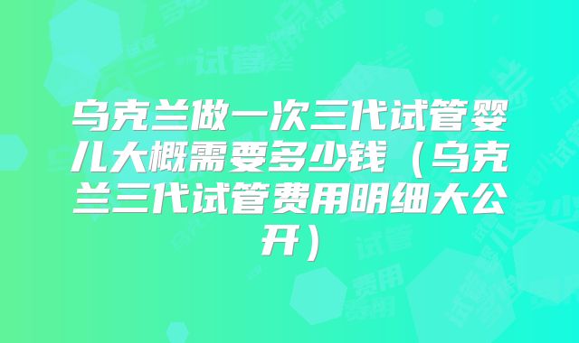 乌克兰做一次三代试管婴儿大概需要多少钱(乌克兰三代试管费用明细大公开)