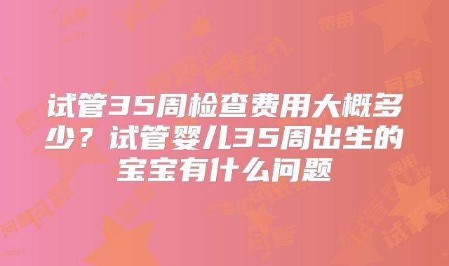 试管35周检查费用大概多少？试管婴儿35周出生的宝宝有什么问题