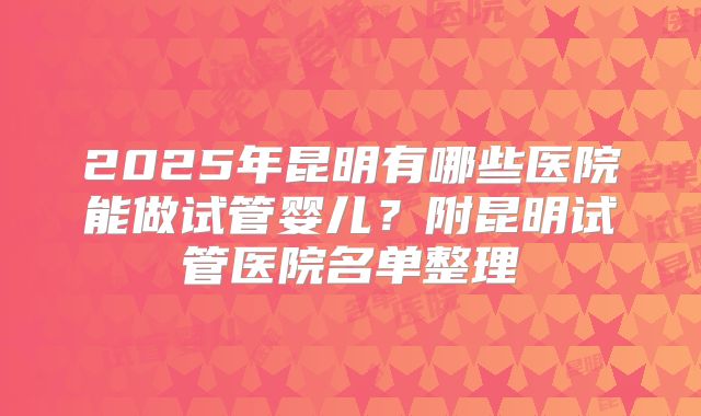 2025年昆明有哪些医院能做试管婴儿？附昆明试管医院名单整理