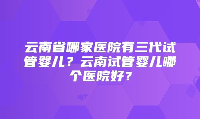 云南省哪家医院有三代试管婴儿？云南试管婴儿哪个医院好？
