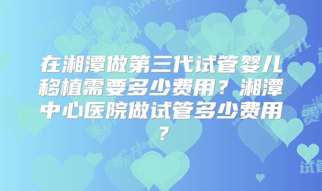在湘潭做第三代试管婴儿移植需要多少费用?湘潭中心医院做试管多少费用?