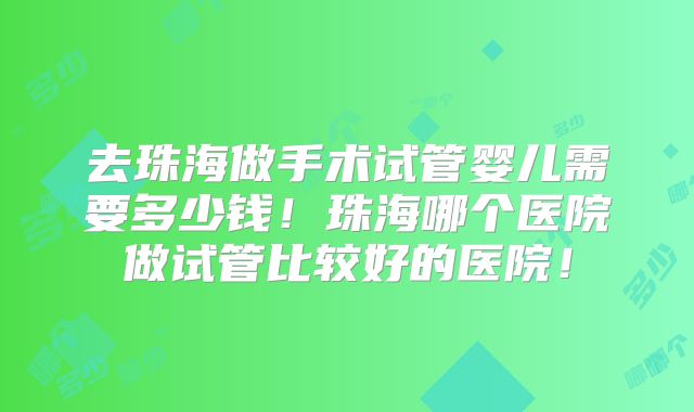 去珠海做手术试管婴儿需要多少钱!珠海哪个医院做试管比较好的医院!