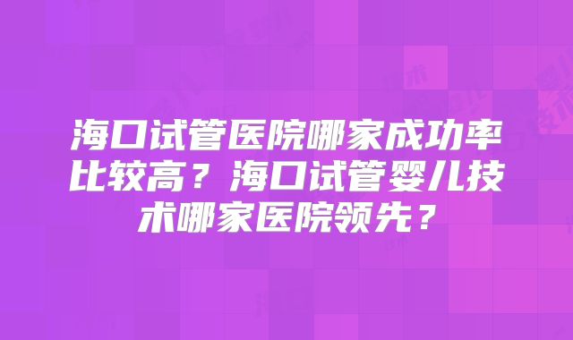 海口试管医院哪家成功率比较高？海口试管婴儿技术哪家医院领先？