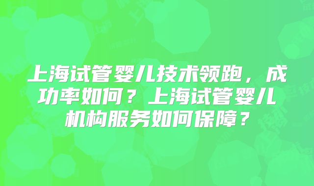 上海试管婴儿技术领跑，成功率如何？上海试管婴儿机构服务如何保障？