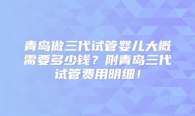 青岛做三代试管婴儿大概需要多少钱?附青岛三代试管费用明细!
