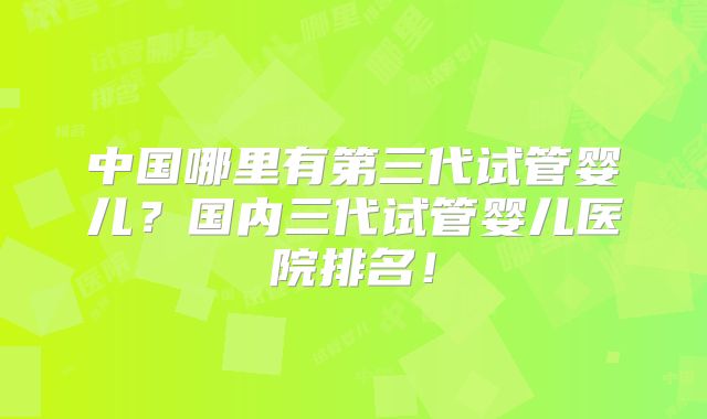 中国哪里有第三代试管婴儿?国内三代试管婴儿医院排名!