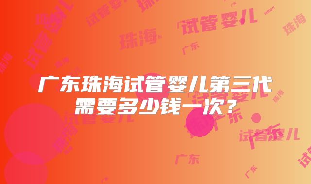 广东珠海试管婴儿第三代需要多少钱一次？