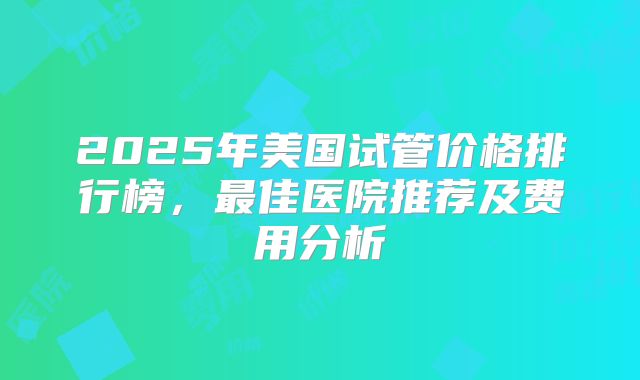 2025年美国试管价格排行榜,最佳医院推荐及费用分析