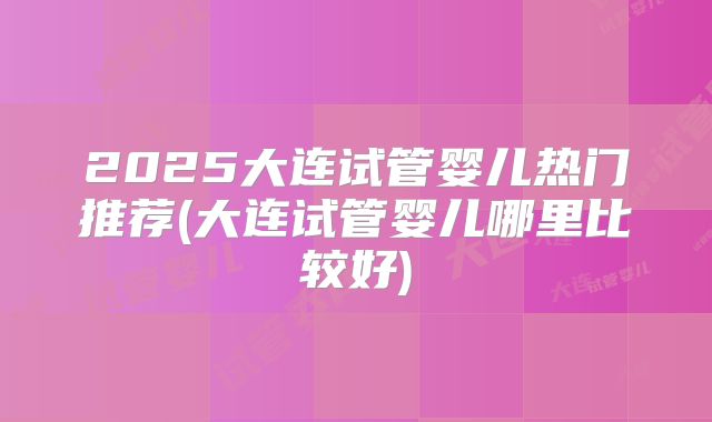 2025大连试管婴儿热门推荐(大连试管婴儿哪里比较好)
