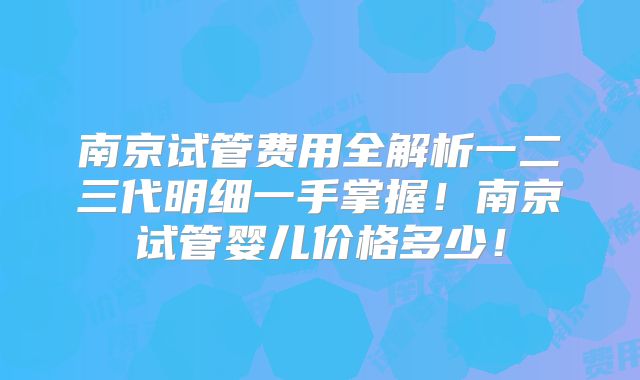 南京试管费用全解析一二三代明细一手掌握！南京试管婴儿价格多少！