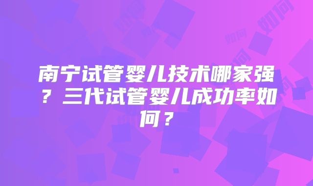 南宁试管婴儿技术哪家强?三代试管婴儿成功率如何?