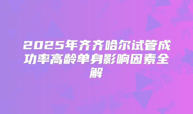 2025年齐齐哈尔试管成功率高龄单身影响因素全解