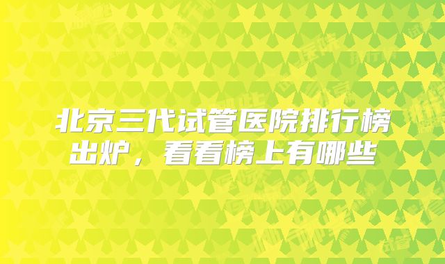 北京三代试管医院排行榜出炉,看看榜上有哪些
