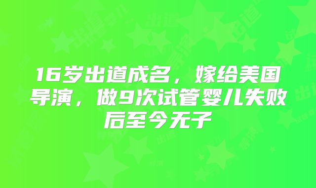 16岁出道成名,嫁给美国导演,做9次试管婴儿失败后至今无子