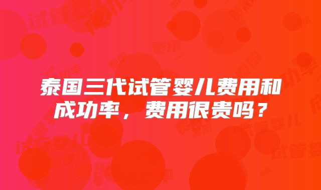 泰国三代试管婴儿费用和成功率,费用很贵吗?