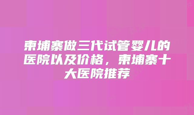 柬埔寨做三代试管婴儿的医院以及价格,柬埔寨十大医院推荐